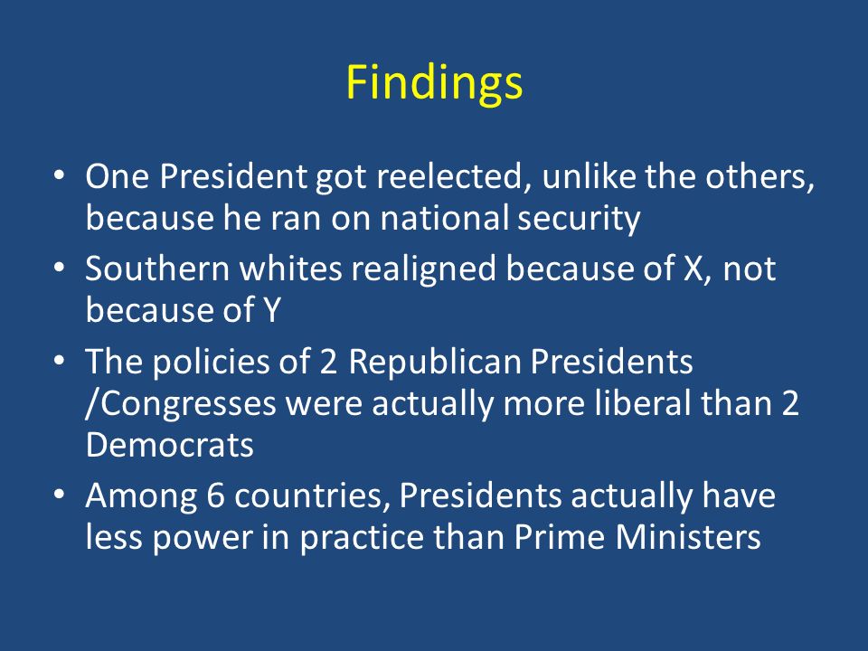 Findings One President got reelected, unlike the others, because he ran on national security Southern whites realigned because of X, not because of Y The policies of 2 Republican Presidents /Congresses were actually more liberal than 2 Democrats Among 6 countries, Presidents actually have less power in practice than Prime Ministers