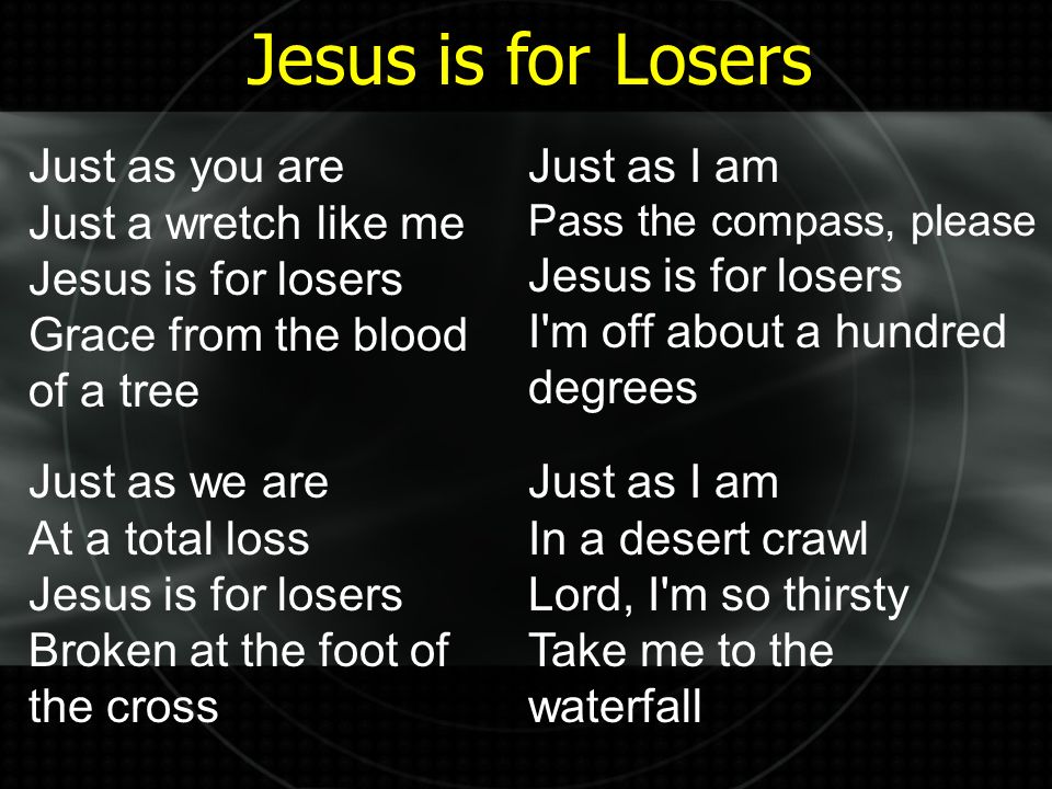 Just as you are Just a wretch like me Jesus is for losers Grace from the blood of a tree Just as we are At a total loss Jesus is for losers Broken at the foot of the cross Just as I am Pass the compass, please Jesus is for losers I m off about a hundred degrees Just as I am In a desert crawl Lord, I m so thirsty Take me to the waterfall Jesus is for Losers
