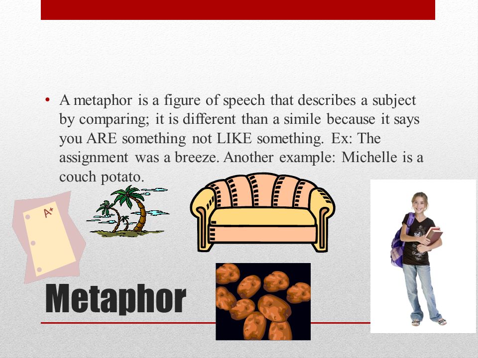 Metaphor A metaphor is a figure of speech that describes a subject by comparing; it is different than a simile because it says you ARE something not LIKE something.