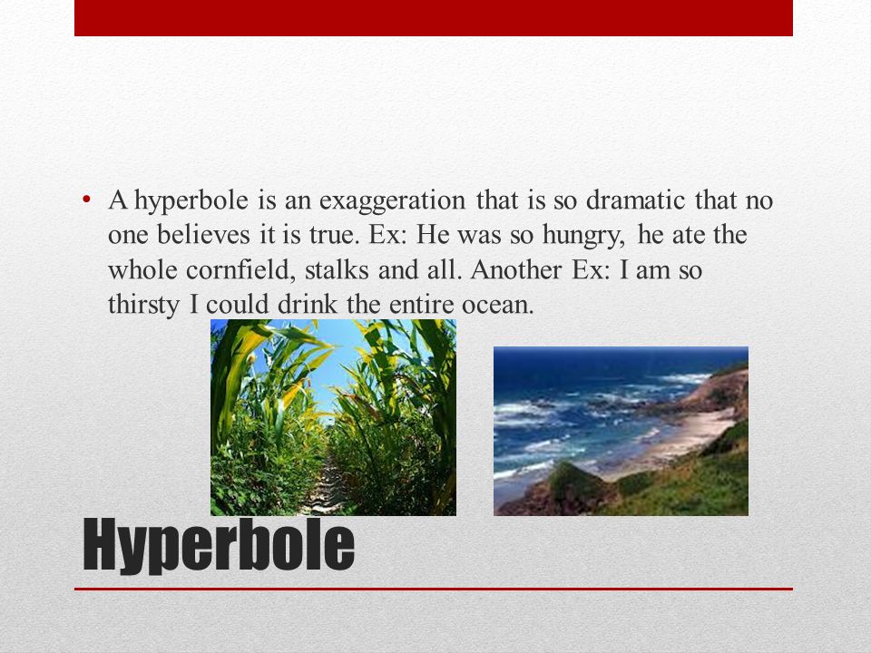 Hyperbole A hyperbole is an exaggeration that is so dramatic that no one believes it is true.
