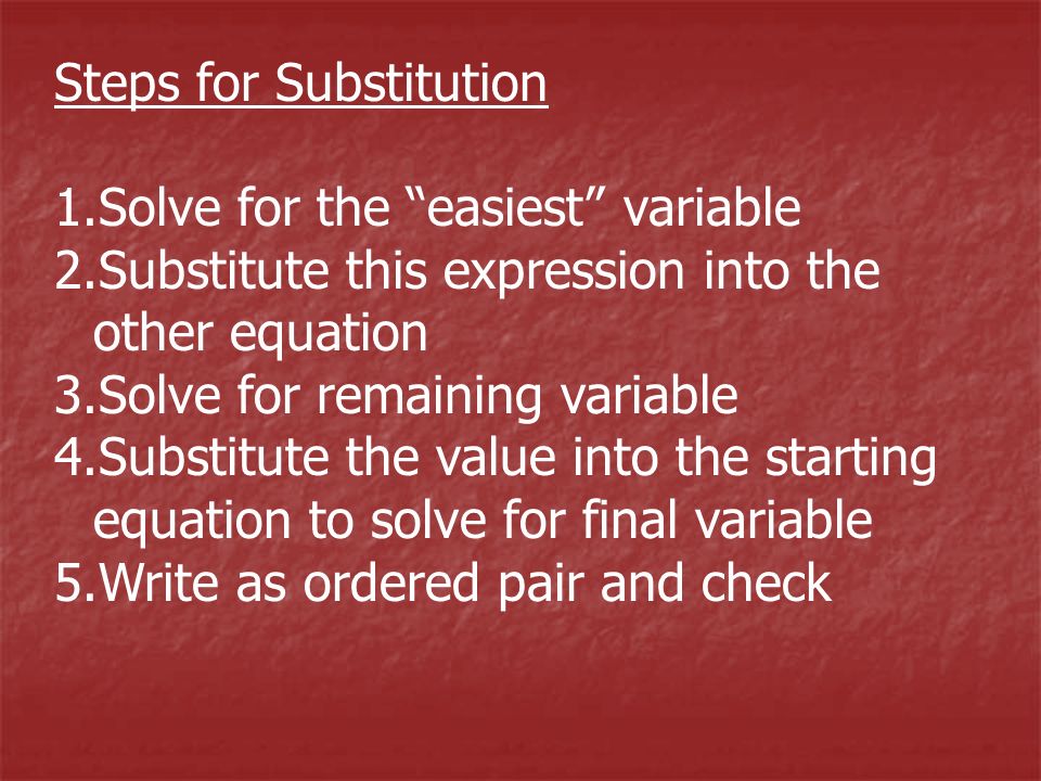 Steps for Substitution 1.Solve for the easiest variable 2.Substitute this expression into the other equation 3.Solve for remaining variable 4.Substitute the value into the starting equation to solve for final variable 5.Write as ordered pair and check