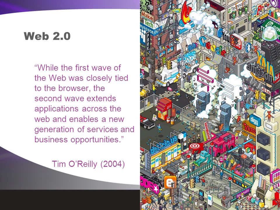 Web 2.0 While the first wave of the Web was closely tied to the browser, the second wave extends applications across the web and enables a new generation of services and business opportunities. Tim O’Reilly (2004)