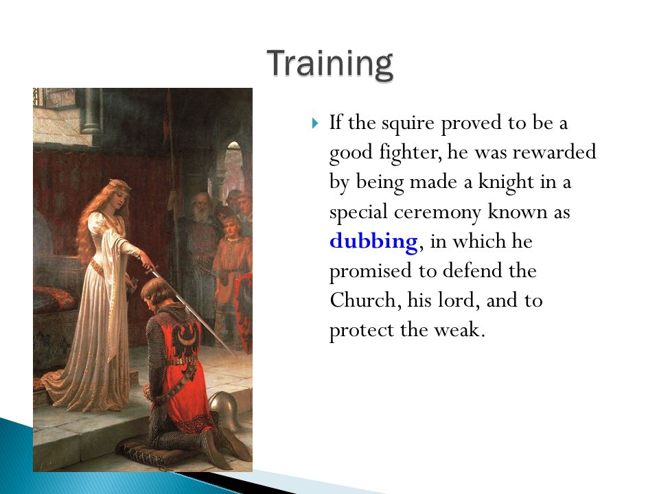  If the squire proved to be a good fighter, he was rewarded by being made a knight in a special ceremony known as dubbing, in which he promised to defend the Church, his lord, and to protect the weak.