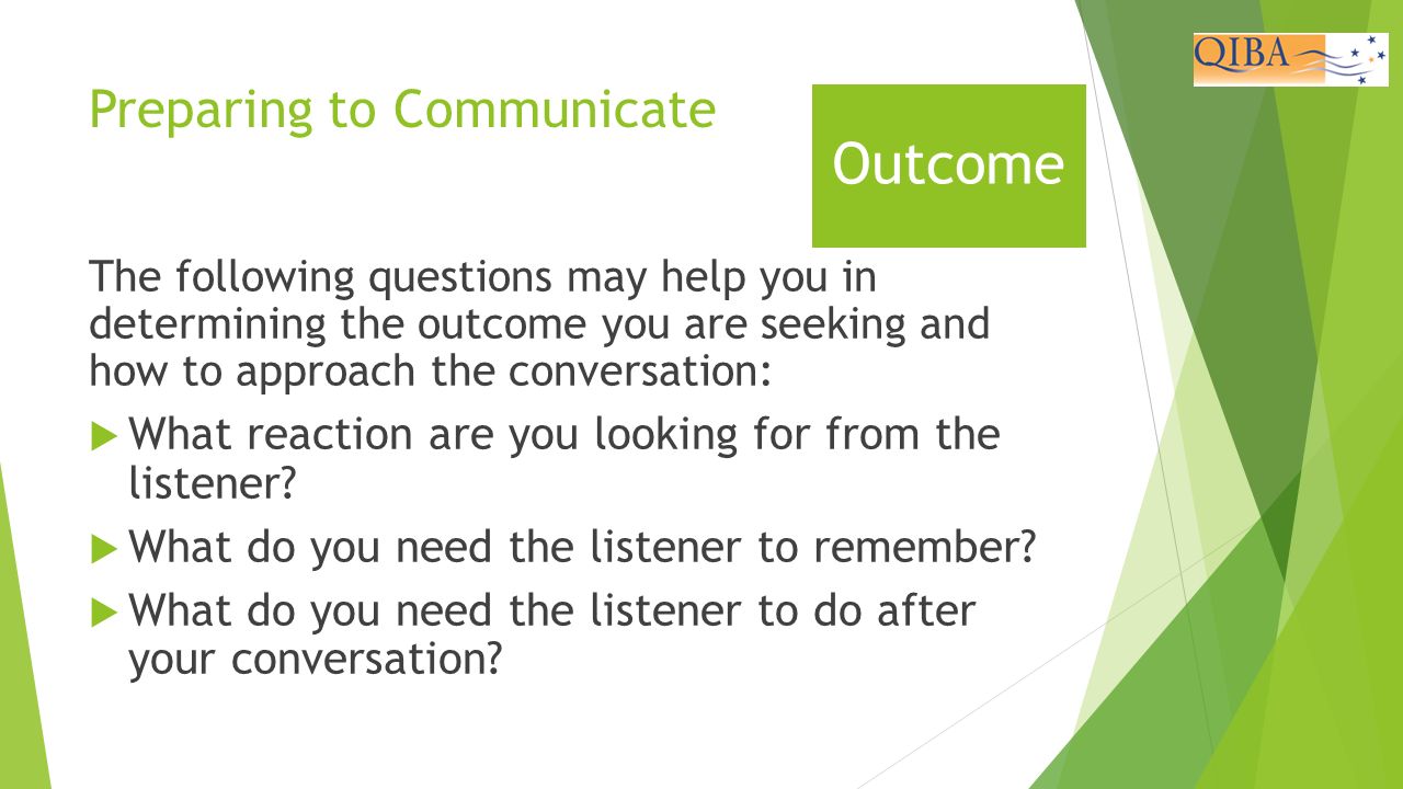 Preparing to Communicate The following questions may help you in determining the outcome you are seeking and how to approach the conversation:  What reaction are you looking for from the listener.