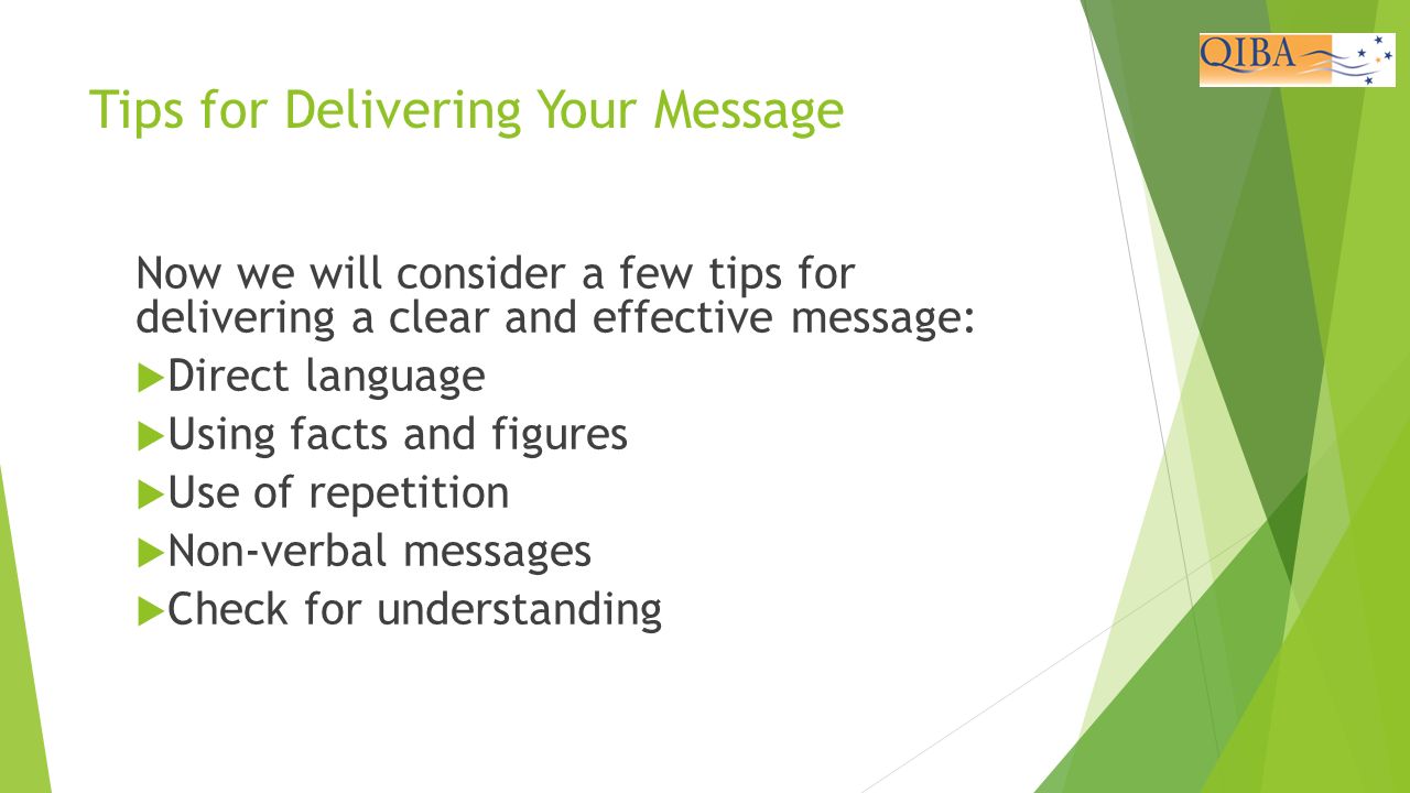 Tips for Delivering Your Message Now we will consider a few tips for delivering a clear and effective message:  Direct language  Using facts and figures  Use of repetition  Non-verbal messages  Check for understanding Outcome