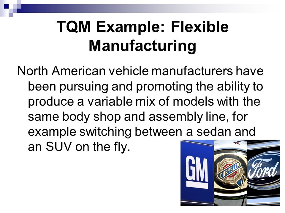 TQM Example: Flexible Manufacturing North American vehicle manufacturers have been pursuing and promoting the ability to produce a variable mix of models with the same body shop and assembly line, for example switching between a sedan and an SUV on the fly.