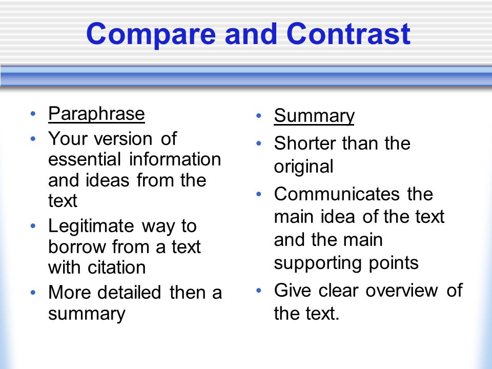 Compare and Contrast Paraphrase Your version of essential information and ideas from the text Legitimate way to borrow from a text with citation More detailed then a summary Summary Shorter than the original Communicates the main idea of the text and the main supporting points Give clear overview of the text.