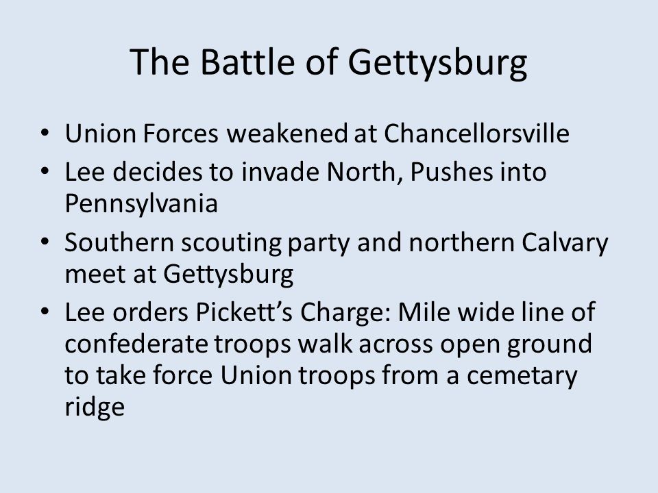 The Battle of Gettysburg Union Forces weakened at Chancellorsville Lee decides to invade North, Pushes into Pennsylvania Southern scouting party and northern Calvary meet at Gettysburg Lee orders Pickett’s Charge: Mile wide line of confederate troops walk across open ground to take force Union troops from a cemetary ridge