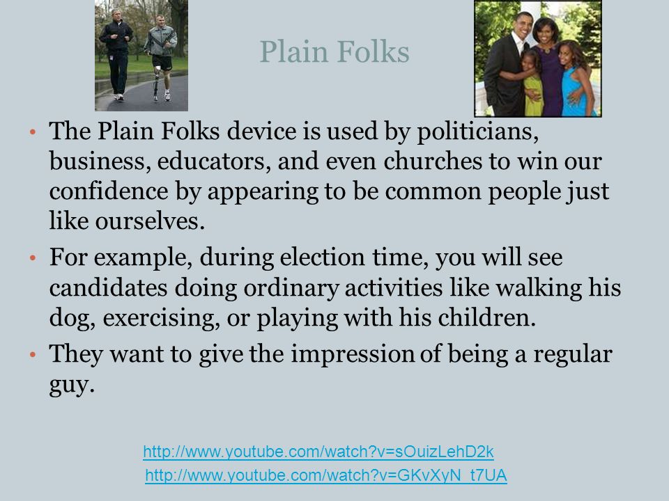 Plain Folks The Plain Folks device is used by politicians, business, educators, and even churches to win our confidence by appearing to be common people just like ourselves.