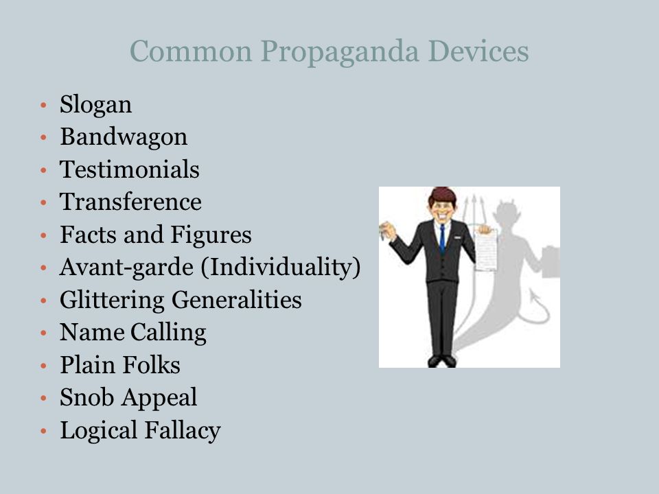 Common Propaganda Devices Slogan Bandwagon Testimonials Transference Facts and Figures Avant-garde (Individuality) Glittering Generalities Name Calling Plain Folks Snob Appeal Logical Fallacy