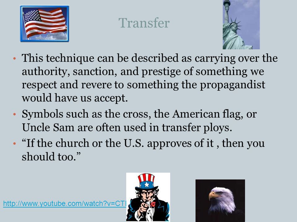 v=CTE3fk2ORCk Transfer This technique can be described as carrying over the authority, sanction, and prestige of something we respect and revere to something the propagandist would have us accept.