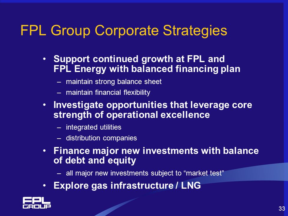 33 FPL Group Corporate Strategies Support continued growth at FPL and FPL Energy with balanced financing plan –maintain strong balance sheet –maintain financial flexibility Investigate opportunities that leverage core strength of operational excellence –integrated utilities –distribution companies Finance major new investments with balance of debt and equity –all major new investments subject to market test Explore gas infrastructure / LNG