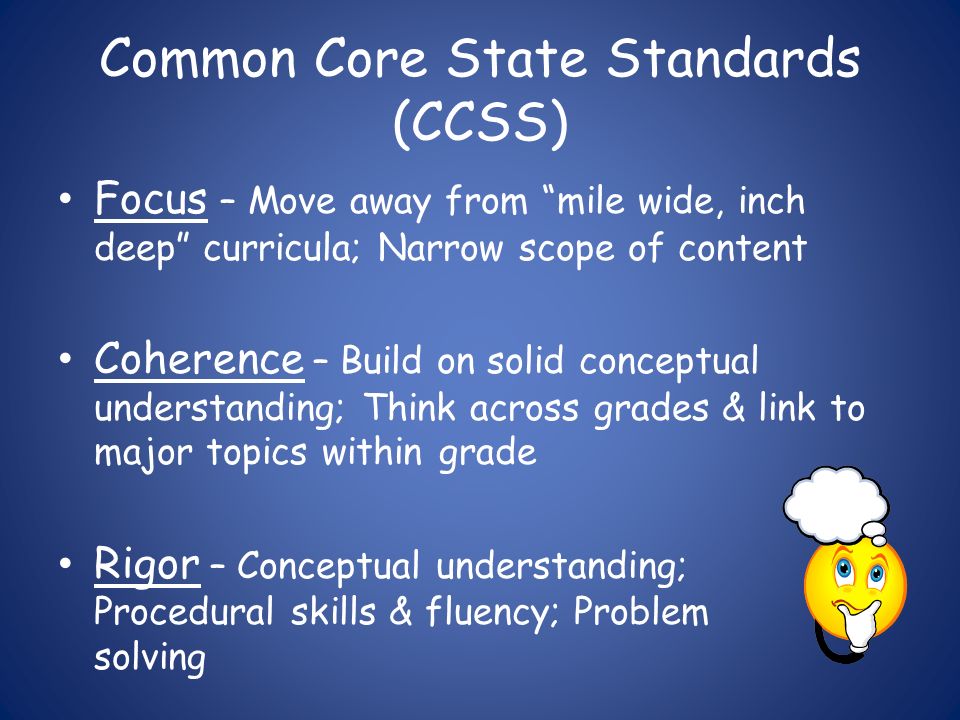 Common Core State Standards (CCSS) Focus – Move away from mile wide, inch deep curricula; Narrow scope of content Coherence – Build on solid conceptual understanding; Think across grades & link to major topics within grade Rigor – Conceptual understanding; Procedural skills & fluency; Problem solving