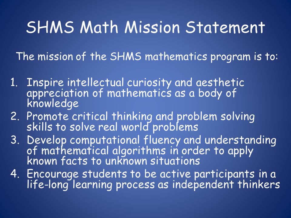 SHMS Math Mission Statement The mission of the SHMS mathematics program is to: 1.Inspire intellectual curiosity and aesthetic appreciation of mathematics as a body of knowledge 2.Promote critical thinking and problem solving skills to solve real world problems 3.Develop computational fluency and understanding of mathematical algorithms in order to apply known facts to unknown situations 4.Encourage students to be active participants in a life-long learning process as independent thinkers