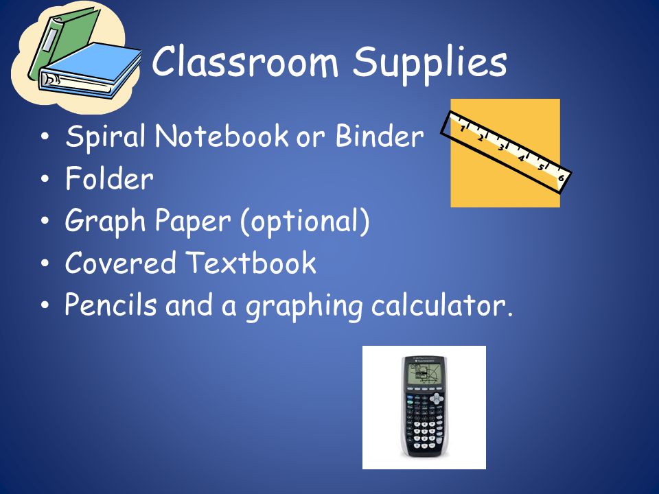 Classroom Supplies Spiral Notebook or Binder Folder Graph Paper (optional) Covered Textbook Pencils and a graphing calculator.