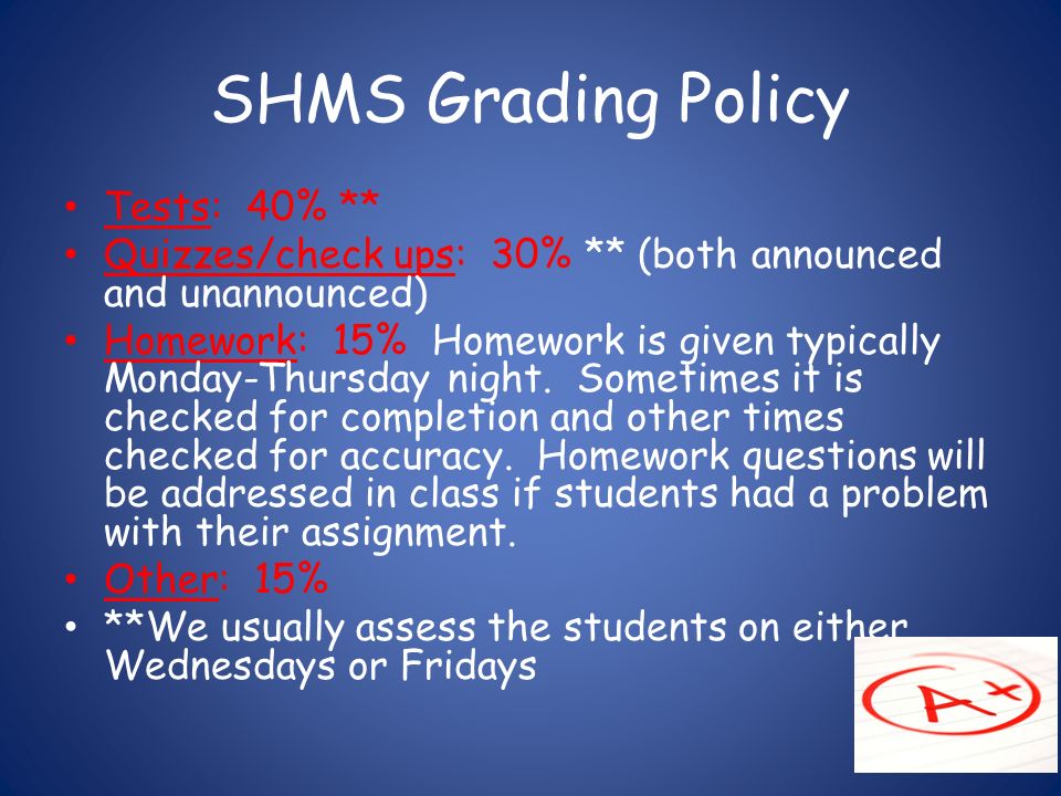 SHMS Grading Policy Tests: 40% ** Quizzes/check ups: 30% ** (both announced and unannounced) Homework: 15% Homework is given typically Monday-Thursday night.