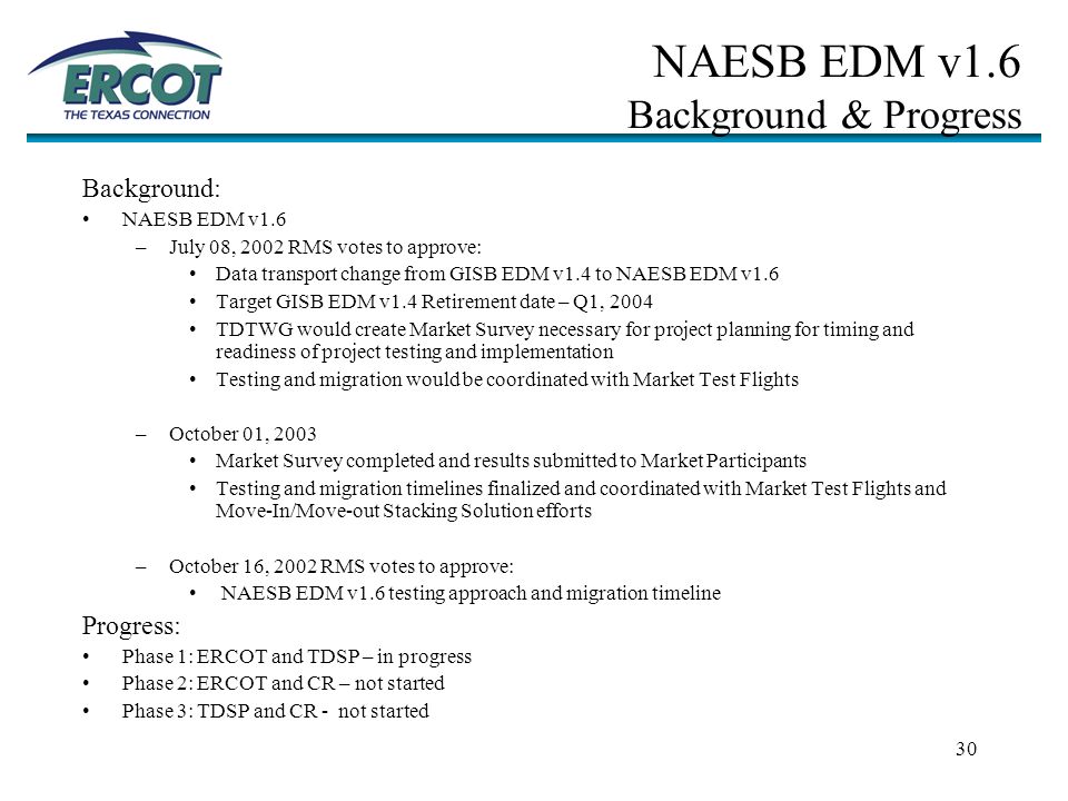 30 NAESB EDM v1.6 Background & Progress Background: NAESB EDM v1.6 –July 08, 2002 RMS votes to approve: Data transport change from GISB EDM v1.4 to NAESB EDM v1.6 Target GISB EDM v1.4 Retirement date – Q1, 2004 TDTWG would create Market Survey necessary for project planning for timing and readiness of project testing and implementation Testing and migration would be coordinated with Market Test Flights –October 01, 2003 Market Survey completed and results submitted to Market Participants Testing and migration timelines finalized and coordinated with Market Test Flights and Move-In/Move-out Stacking Solution efforts –October 16, 2002 RMS votes to approve: NAESB EDM v1.6 testing approach and migration timeline Progress: Phase 1: ERCOT and TDSP – in progress Phase 2: ERCOT and CR – not started Phase 3: TDSP and CR - not started
