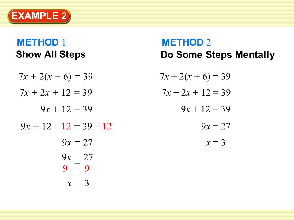 EXAMPLE 2 METHOD 1 Show All Steps 7x + 2(x + 6) = 39 7x + 2x + 12 = 39 9x + 12 = 39 9x + 12 – 12 = 39 – 12 9x = 27 x = 3 = 9x9x METHOD 2 Do Some Steps Mentally 7x + 2(x + 6) = 39 7x + 2x + 12 = 39 9x + 12 = 39 9x = 27 x = 3