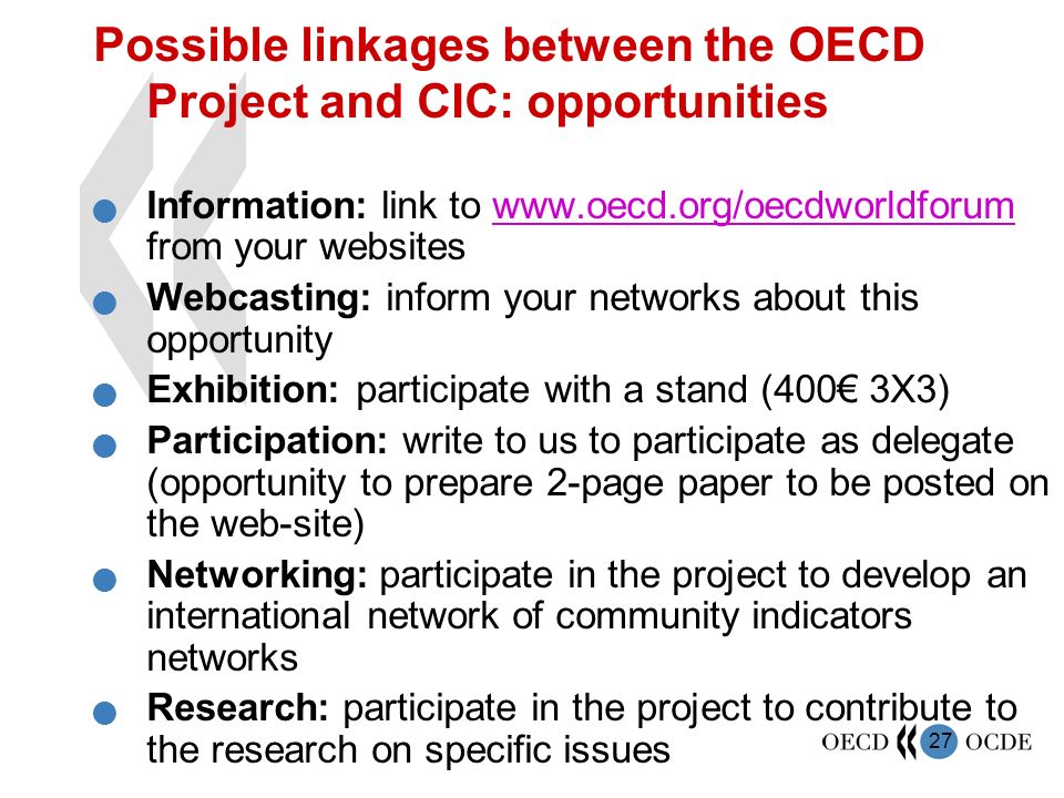 27 Possible linkages between the OECD Project and CIC: opportunities Information: link to   from your websiteswww.oecd.org/oecdworldforum Webcasting: inform your networks about this opportunity Exhibition: participate with a stand (400€ 3X3) Participation: write to us to participate as delegate (opportunity to prepare 2-page paper to be posted on the web-site) Networking: participate in the project to develop an international network of community indicators networks Research: participate in the project to contribute to the research on specific issues