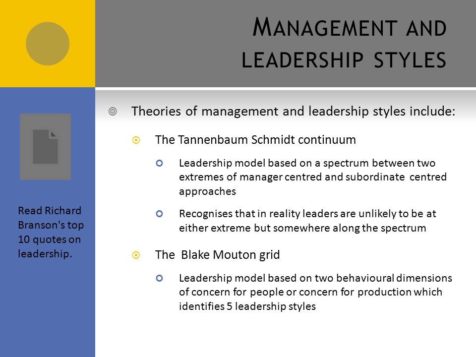 M ANAGEMENT AND LEADERSHIP STYLES  Theories of management and leadership styles include:  The Tannenbaum Schmidt continuum Leadership model based on a spectrum between two extremes of manager centred and subordinate centred approaches Recognises that in reality leaders are unlikely to be at either extreme but somewhere along the spectrum  The Blake Mouton grid Leadership model based on two behavioural dimensions of concern for people or concern for production which identifies 5 leadership styles Read Richard Branson s top 10 quotes on leadership.
