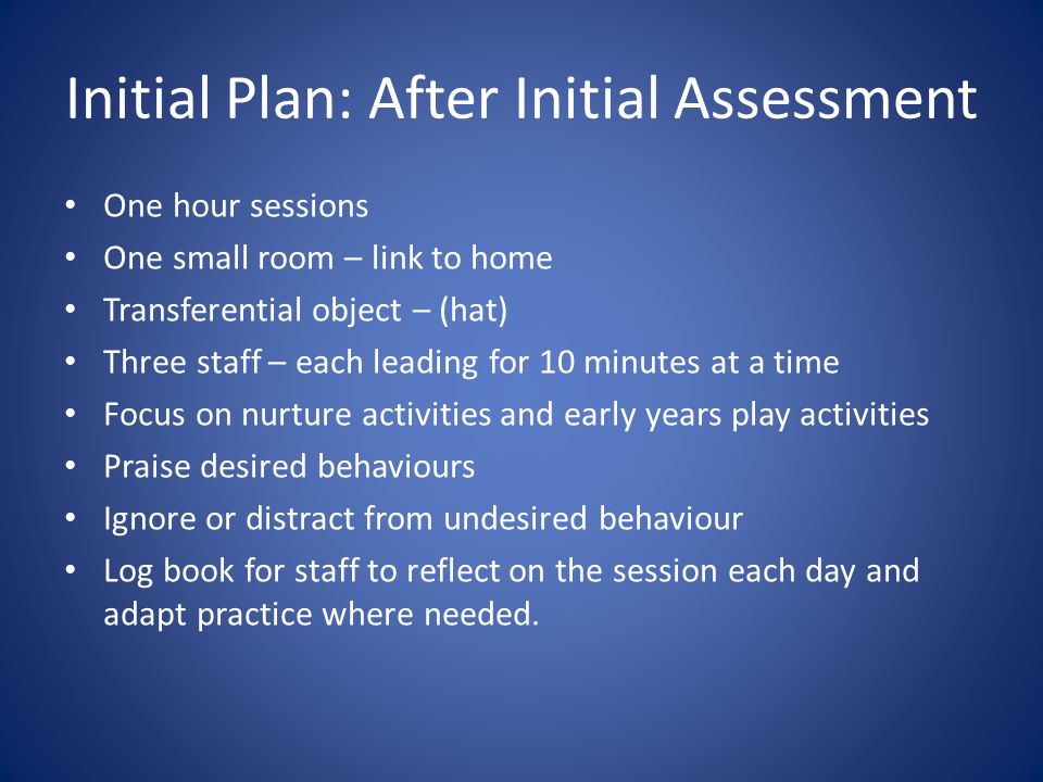 Initial Plan: After Initial Assessment One hour sessions One small room – link to home Transferential object – (hat) Three staff – each leading for 10 minutes at a time Focus on nurture activities and early years play activities Praise desired behaviours Ignore or distract from undesired behaviour Log book for staff to reflect on the session each day and adapt practice where needed.