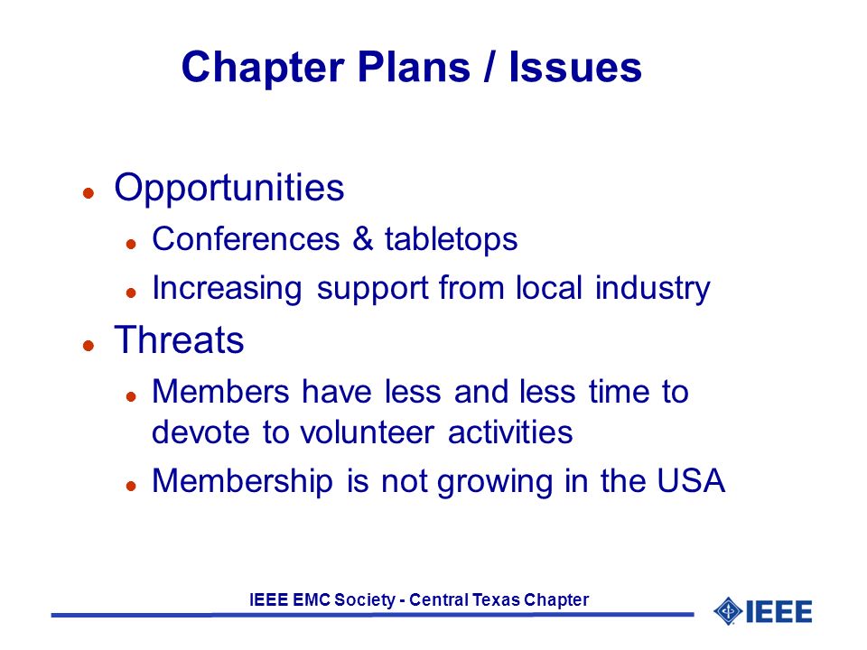 IEEE EMC Society - Central Texas Chapter Chapter Plans / Issues l Opportunities l Conferences & tabletops l Increasing support from local industry l Threats l Members have less and less time to devote to volunteer activities l Membership is not growing in the USA