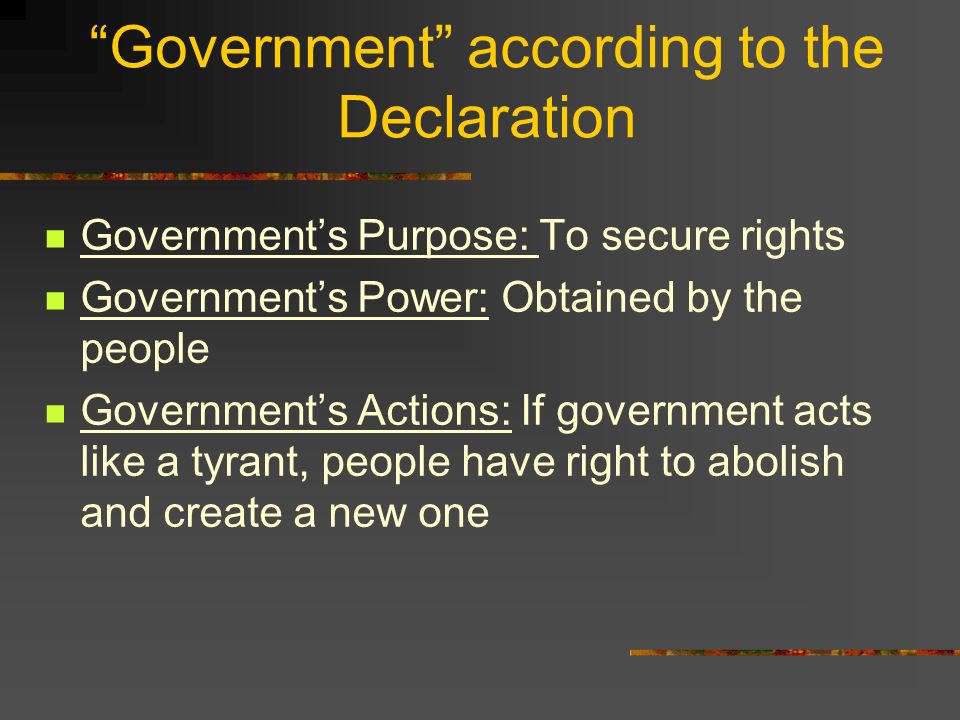 Government according to the Declaration Government’s Purpose: To secure rights Government’s Power: Obtained by the people Government’s Actions: If government acts like a tyrant, people have right to abolish and create a new one