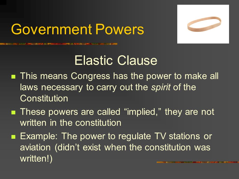 Government Powers Elastic Clause This means Congress has the power to make all laws necessary to carry out the spirit of the Constitution These powers are called implied, they are not written in the constitution Example: The power to regulate TV stations or aviation (didn’t exist when the constitution was written!)