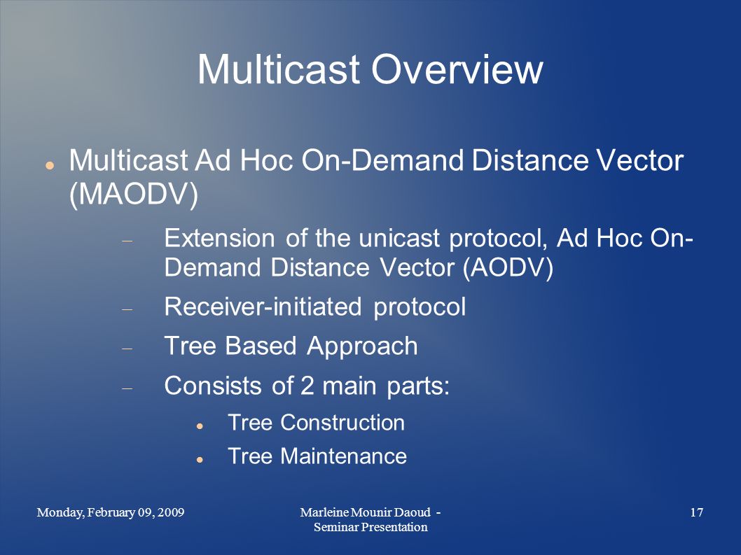 Multicast Overview Multicast Ad Hoc On-Demand Distance Vector (MAODV)  Extension of the unicast protocol, Ad Hoc On- Demand Distance Vector (AODV)  Receiver-initiated protocol  Tree Based Approach  Consists of 2 main parts: Tree Construction Tree Maintenance Monday, February 09, Marleine Mounir Daoud - Seminar Presentation