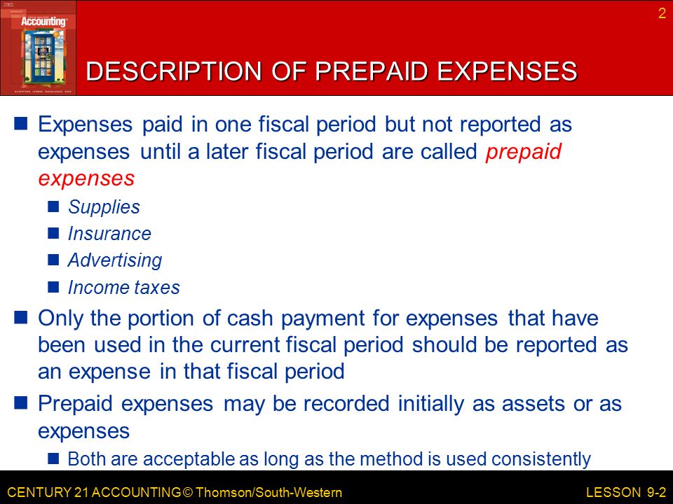 CENTURY 21 ACCOUNTING © Thomson/South-Western DESCRIPTION OF PREPAID EXPENSES Expenses paid in one fiscal period but not reported as expenses until a later fiscal period are called prepaid expenses Supplies Insurance Advertising Income taxes Only the portion of cash payment for expenses that have been used in the current fiscal period should be reported as an expense in that fiscal period Prepaid expenses may be recorded initially as assets or as expenses Both are acceptable as long as the method is used consistently 2 LESSON 9-2