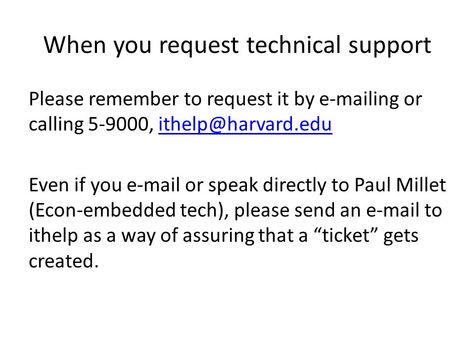 When you request technical support Please remember to request it by  ing or calling , Even if you  or speak directly to Paul Millet (Econ-embedded tech), please send an  to ithelp as a way of assuring that a ticket gets created.