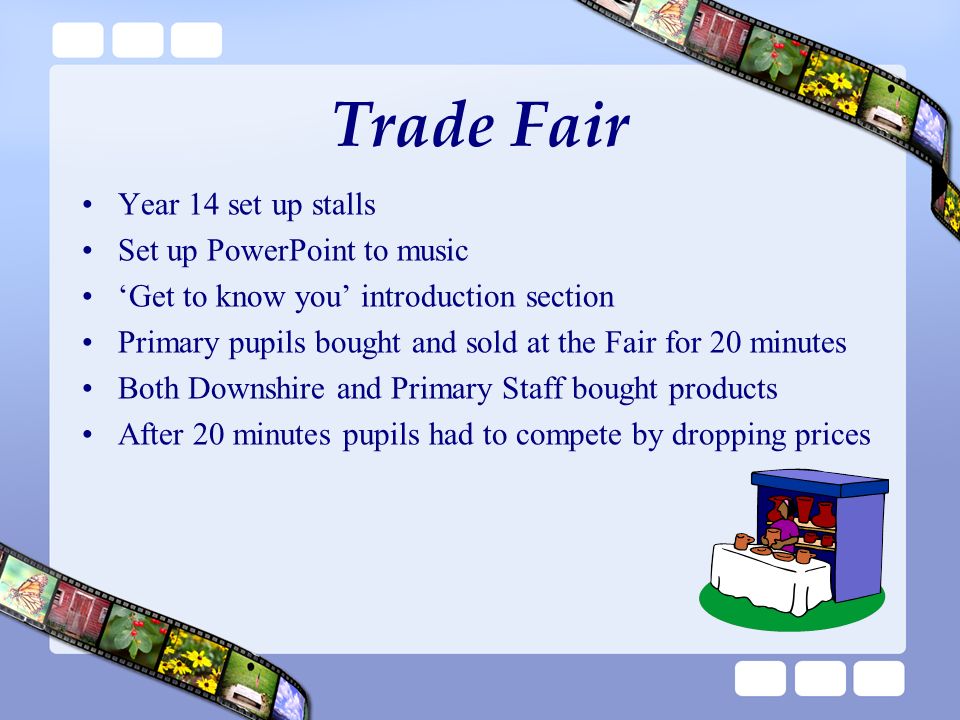 Trade Fair Year 14 set up stalls Set up PowerPoint to music ‘Get to know you’ introduction section Primary pupils bought and sold at the Fair for 20 minutes Both Downshire and Primary Staff bought products After 20 minutes pupils had to compete by dropping prices