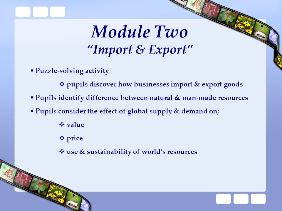 Module Two Import & Export  Puzzle-solving activity  pupils discover how businesses import & export goods  Pupils identify difference between natural & man-made resources  Pupils consider the effect of global supply & demand on;  value  price  use & sustainability of world’s resources
