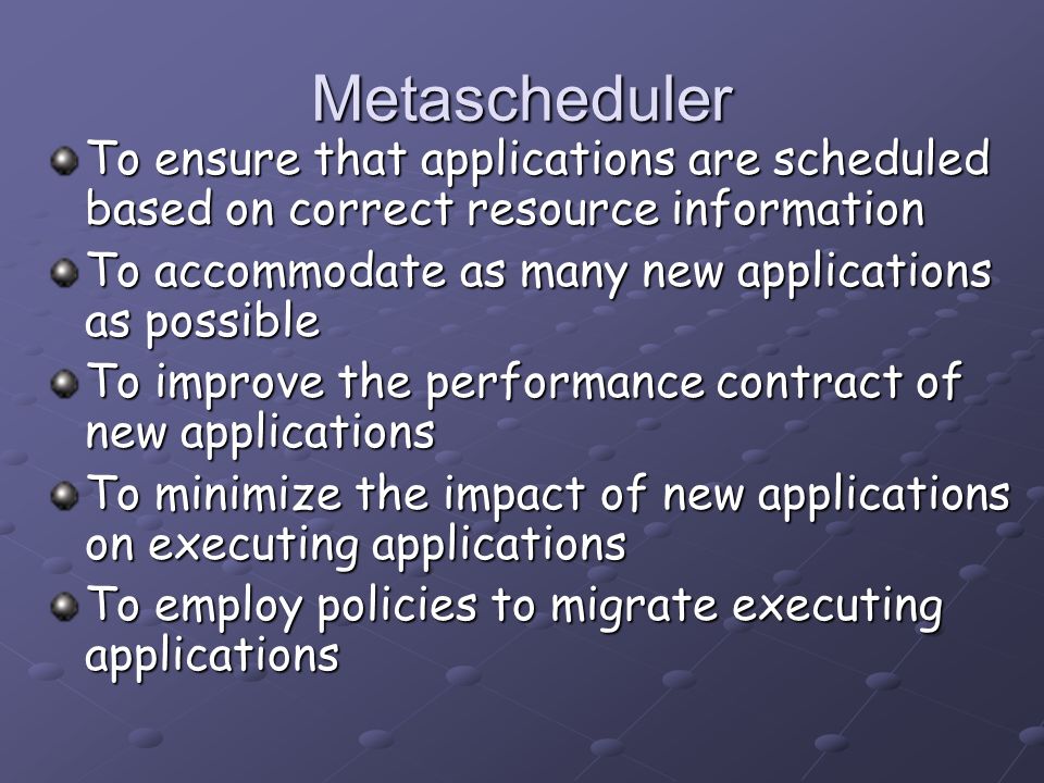 Metascheduler To ensure that applications are scheduled based on correct resource information To accommodate as many new applications as possible To improve the performance contract of new applications To minimize the impact of new applications on executing applications To employ policies to migrate executing applications