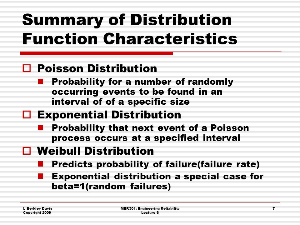L Berkley Davis Copyright 2009 MER301: Engineering Reliability Lecture 6 7 Summary of Distribution Function Characteristics  Poisson Distribution Probability for a number of randomly occurring events to be found in an interval of of a specific size  Exponential Distribution Probability that next event of a Poisson process occurs at a specified interval  Weibull Distribution Predicts probability of failure(failure rate) Exponential distribution a special case for beta=1(random failures)