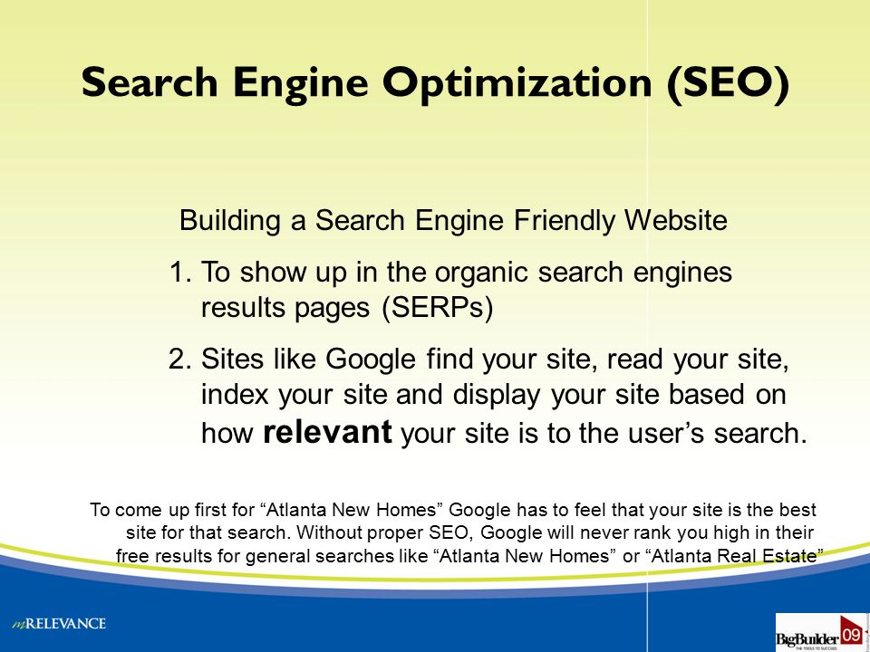 Building a Search Engine Friendly Website 1.To show up in the organic search engines results pages (SERPs) 2.Sites like Google find your site, read your site, index your site and display your site based on how relevant your site is to the user’s search.