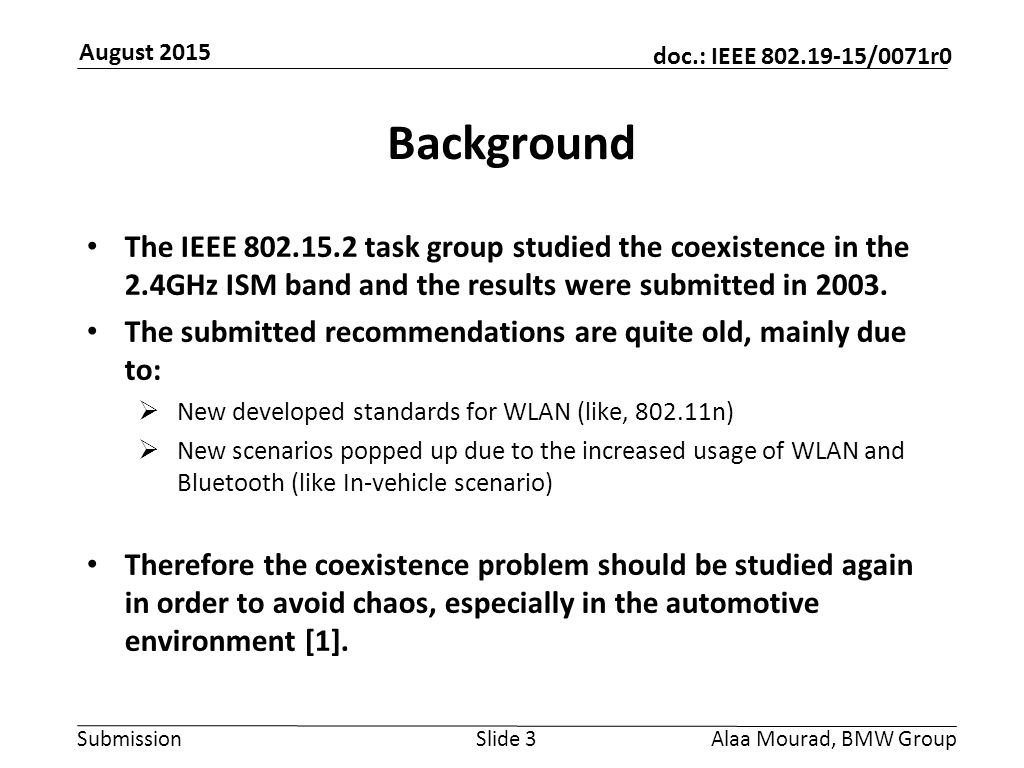 Submission doc.: IEEE /0071r0 August 2015 Alaa Mourad, BMW GroupSlide 3 Background The IEEE task group studied the coexistence in the 2.4GHz ISM band and the results were submitted in 2003.