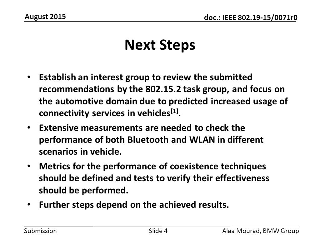 Submission doc.: IEEE /0071r0 August 2015 Alaa Mourad, BMW GroupSlide 4 Next Steps Establish an interest group to review the submitted recommendations by the task group, and focus on the automotive domain due to predicted increased usage of connectivity services in vehicles [1].