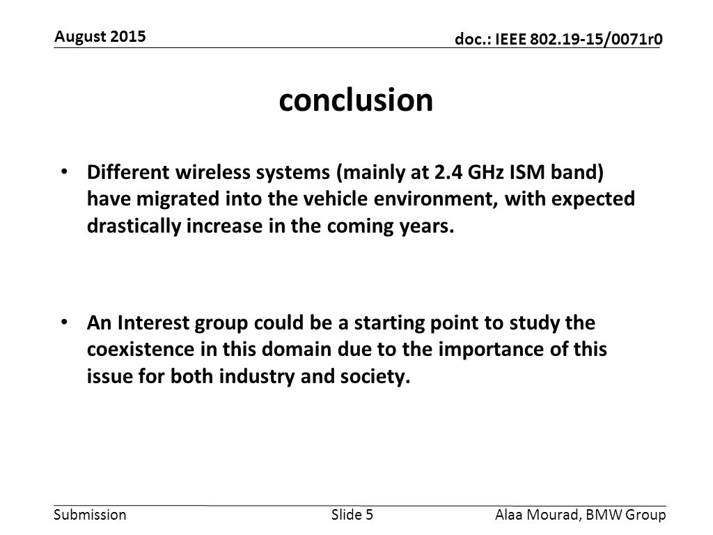Submission doc.: IEEE /0071r0 August 2015 Alaa Mourad, BMW GroupSlide 5 conclusion Different wireless systems (mainly at 2.4 GHz ISM band) have migrated into the vehicle environment, with expected drastically increase in the coming years.