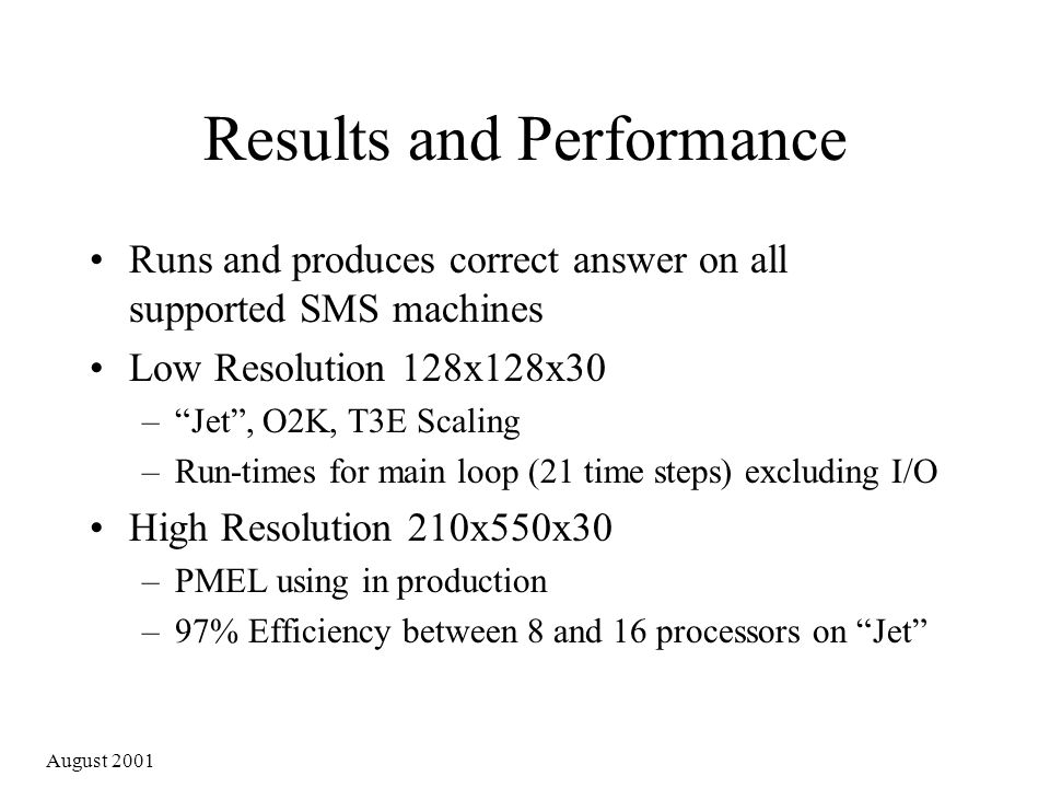 August 2001 Results and Performance Runs and produces correct answer on all supported SMS machines Low Resolution 128x128x30 – Jet , O2K, T3E Scaling –Run-times for main loop (21 time steps) excluding I/O High Resolution 210x550x30 –PMEL using in production –97% Efficiency between 8 and 16 processors on Jet