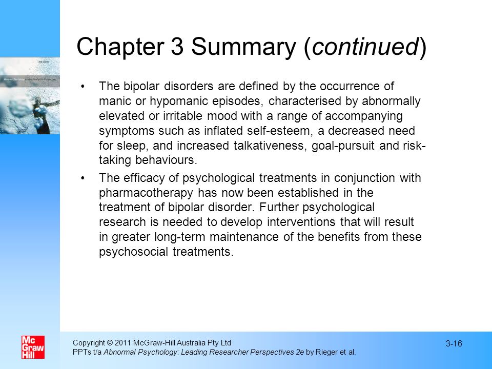 Chapter 3 Summary (continued) The bipolar disorders are defined by the occurrence of manic or hypomanic episodes, characterised by abnormally elevated or irritable mood with a range of accompanying symptoms such as inflated self-esteem, a decreased need for sleep, and increased talkativeness, goal-pursuit and risk- taking behaviours.