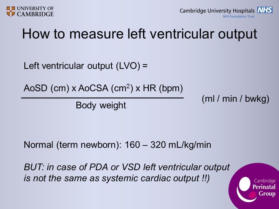 How to measure left ventricular output Left ventricular output (LVO) = AoSD (cm) x AoCSA (cm 2 ) x HR (bpm) Body weight (ml / min / bwkg) Normal (term newborn): 160 – 320 mL/kg/min BUT: in case of PDA or VSD left ventricular output is not the same as systemic cardiac output !!)