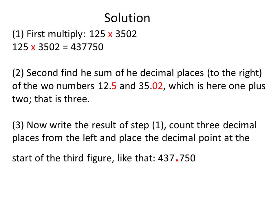 Solution (1) First multiply: 125 x x 3502 = (2) Second find he sum of he decimal places (to the right) of the wo numbers 12.5 and 35.02, which is here one plus two; that is three.