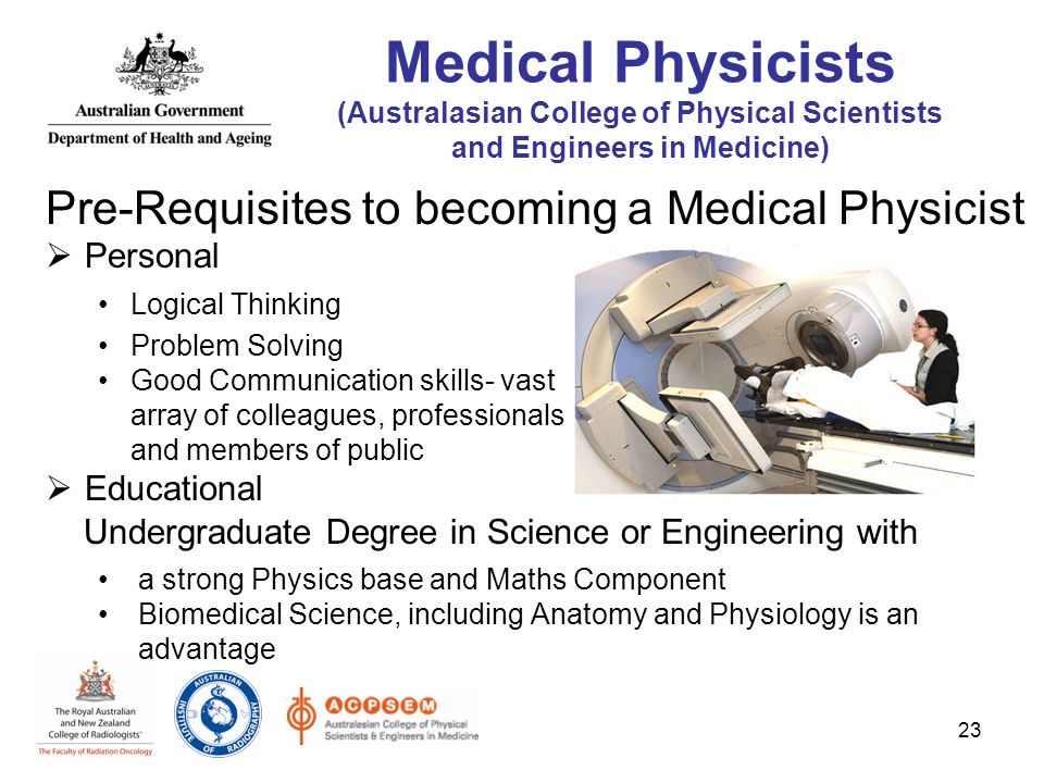 Pre-Requisites to becoming a Medical Physicist  Personal Logical Thinking Problem Solving Good Communication skills- vast array of colleagues, professionals and members of public  Educational Undergraduate Degree in Science or Engineering with a strong Physics base and Maths Component Biomedical Science, including Anatomy and Physiology is an advantage 23 Medical Physicists (Australasian College of Physical Scientists and Engineers in Medicine)