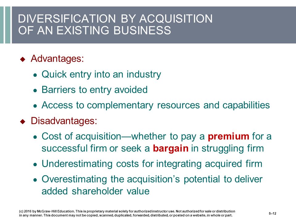 DIVERSIFICATION BY ACQUISITION OF AN EXISTING BUSINESS  Advantages: ● Quick entry into an industry ● Barriers to entry avoided ● Access to complementary resources and capabilities  Disadvantages: ● Cost of acquisition—whether to pay a premium for a successful firm or seek a bargain in struggling firm ● Underestimating costs for integrating acquired firm ● Overestimating the acquisition’s potential to deliver added shareholder value (c) 2016 by McGraw-Hill Education.