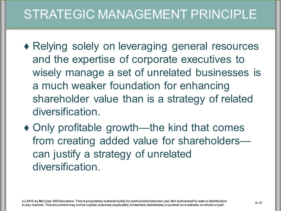 STRATEGIC MANAGEMENT PRINCIPLE ♦Relying solely on leveraging general resources and the expertise of corporate executives to wisely manage a set of unrelated businesses is a much weaker foundation for enhancing shareholder value than is a strategy of related diversification.