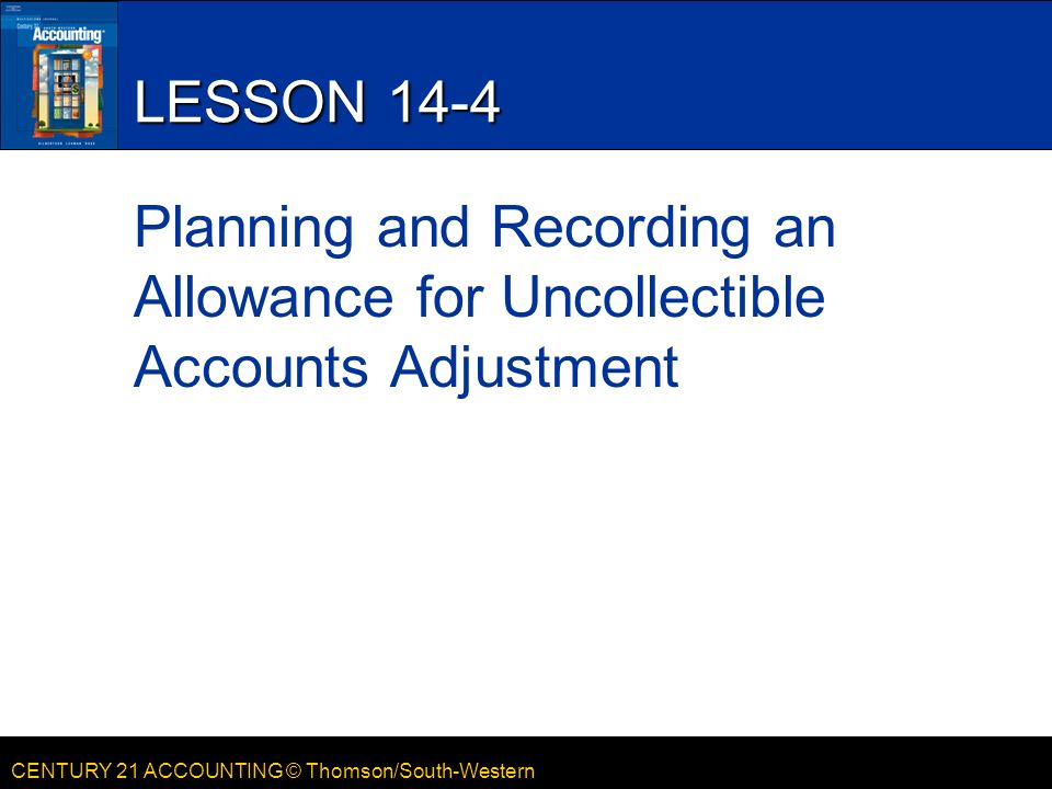 CENTURY 21 ACCOUNTING © Thomson/South-Western LESSON 14-4 Planning and Recording an Allowance for Uncollectible Accounts Adjustment