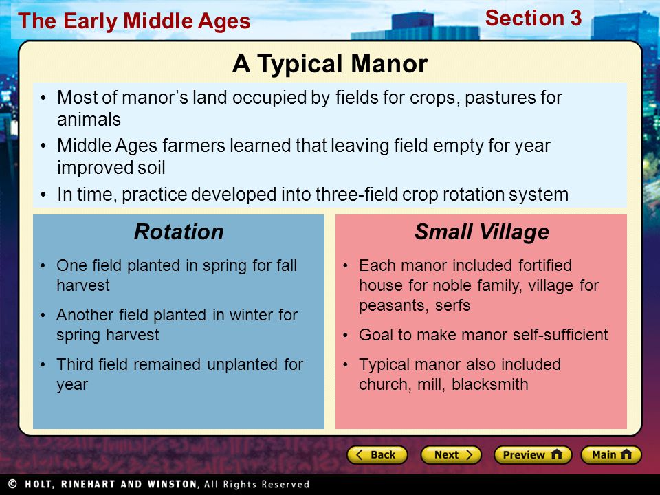 The Early Middle Ages Section 3 Most of manor’s land occupied by fields for crops, pastures for animals Middle Ages farmers learned that leaving field empty for year improved soil In time, practice developed into three-field crop rotation system One field planted in spring for fall harvest Another field planted in winter for spring harvest Third field remained unplanted for year Rotation Each manor included fortified house for noble family, village for peasants, serfs Goal to make manor self-sufficient Typical manor also included church, mill, blacksmith Small Village A Typical Manor