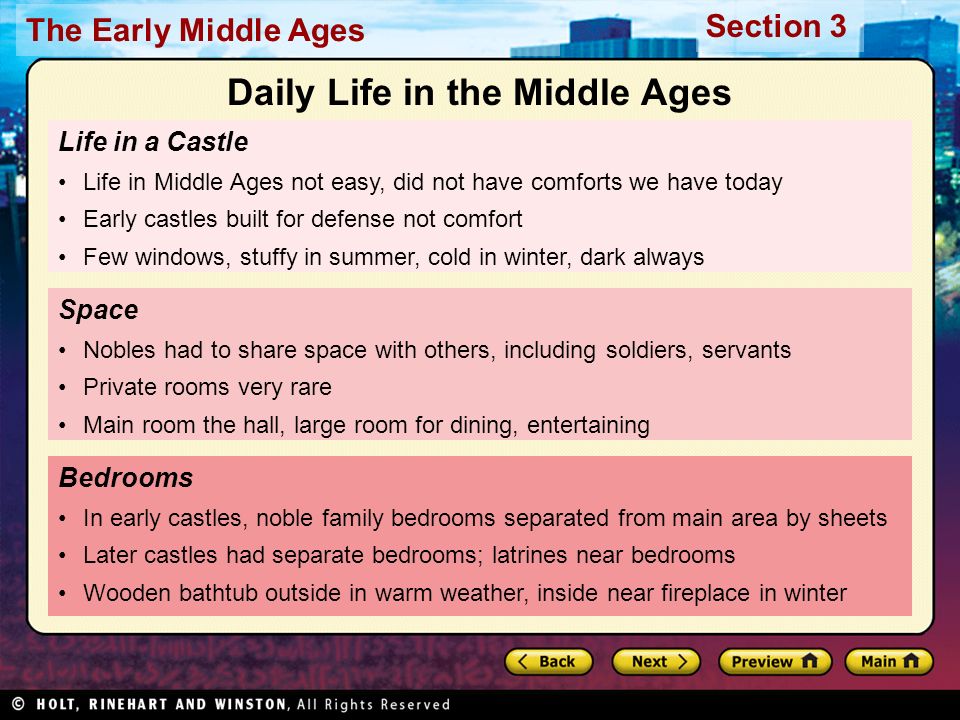 The Early Middle Ages Section 3 Life in a Castle Life in Middle Ages not easy, did not have comforts we have today Early castles built for defense not comfort Few windows, stuffy in summer, cold in winter, dark always Bedrooms In early castles, noble family bedrooms separated from main area by sheets Later castles had separate bedrooms; latrines near bedrooms Wooden bathtub outside in warm weather, inside near fireplace in winter Space Nobles had to share space with others, including soldiers, servants Private rooms very rare Main room the hall, large room for dining, entertaining Daily Life in the Middle Ages
