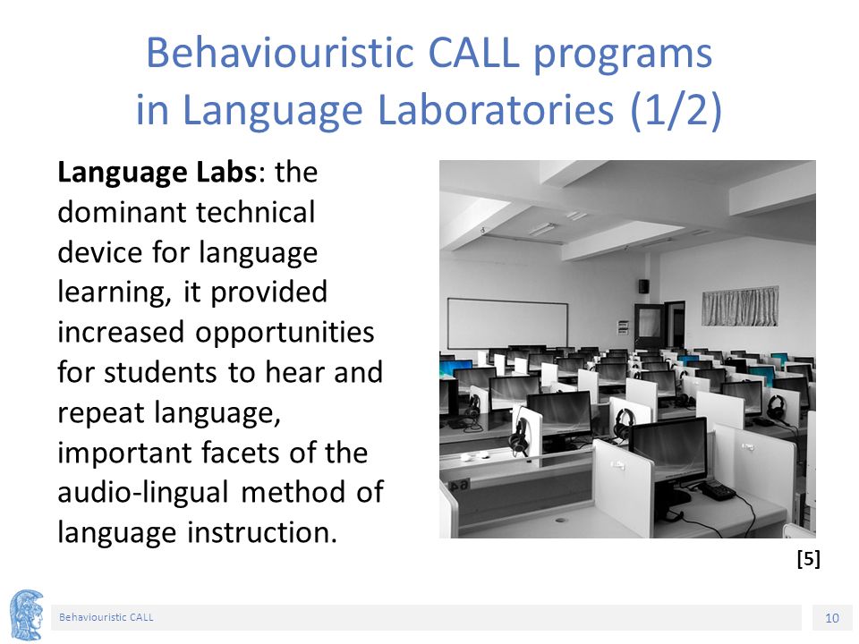 10 Behaviouristic CALL Behaviouristic CALL programs in Language Laboratories (1/2) Language Labs: the dominant technical device for language learning, it provided increased opportunities for students to hear and repeat language, important facets of the audio-lingual method of language instruction.